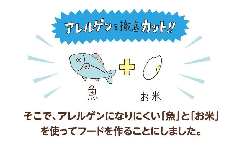 そこで、アレルゲンになりにくい「魚」と「お米」を使ってフードを作ることにしました。