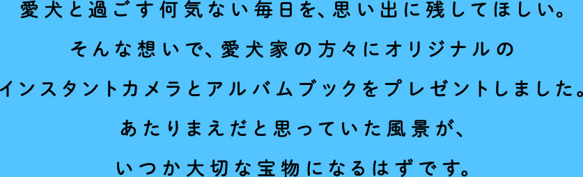 愛犬と過ごす何気ない毎日を、思い出に残してほしい。そんな想いで、愛犬家の方々にオリジナルのインスタントカメラとアルバムブックをプレゼントしました。あたりまえだと思っていた風景が、いつか大切な宝物になるはずです。