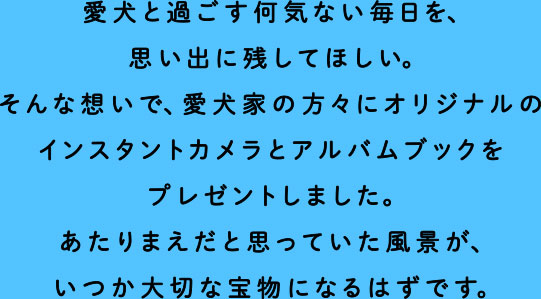 愛犬と過ごす何気ない毎日を、思い出に残してほしい。そんな想いで、愛犬家の方々にオリジナルのインスタントカメラとアルバムブックをプレゼントしました。あたりまえだと思っていた風景が、いつか大切な宝物になるはずです。