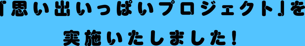 「思い出いっぱいプロジェクト」を実施いたしました!