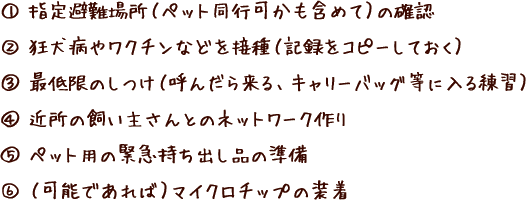 1.指定避難場所（ペット同行可かも含めて）の確認 2.狂犬病やワクチンなどを接種（記録をコピーしておく） 3.最低限のしつけ（呼んだら来る、キャリーバッグ等に入る練習）4.近所の飼い主さんとのネットワーク作り 5.ペット用の緊急持ち出し品の準備 6.（可能であれば）マイクロチップの装着