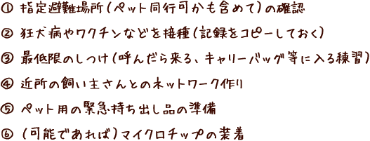 1.指定避難場所（ペット同行可かも含めて）の確認 2.狂犬病やワクチンなどを接種（記録をコピーしておく） 3.最低限のしつけ（呼んだら来る、キャリーバッグ等に入る練習）4.近所の飼い主さんとのネットワーク作り 5.ペット用の緊急持ち出し品の準備 6.（可能であれば）マイクロチップの装着